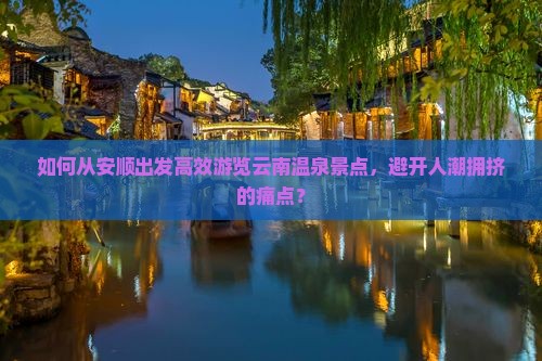 如何从安顺出发高效游览云南温泉景点，避开人潮拥挤的痛点？