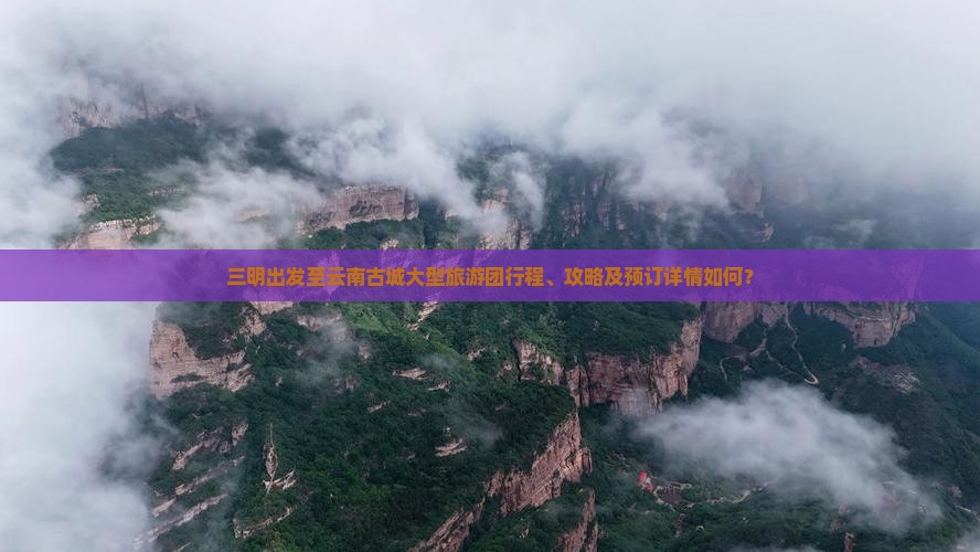 三明出发至云南古城大型旅游团行程、攻略及预订详情如何？