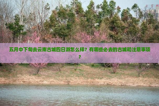 五月中下旬去云南古城四日游怎么样？有哪些必去的古城和注意事项？