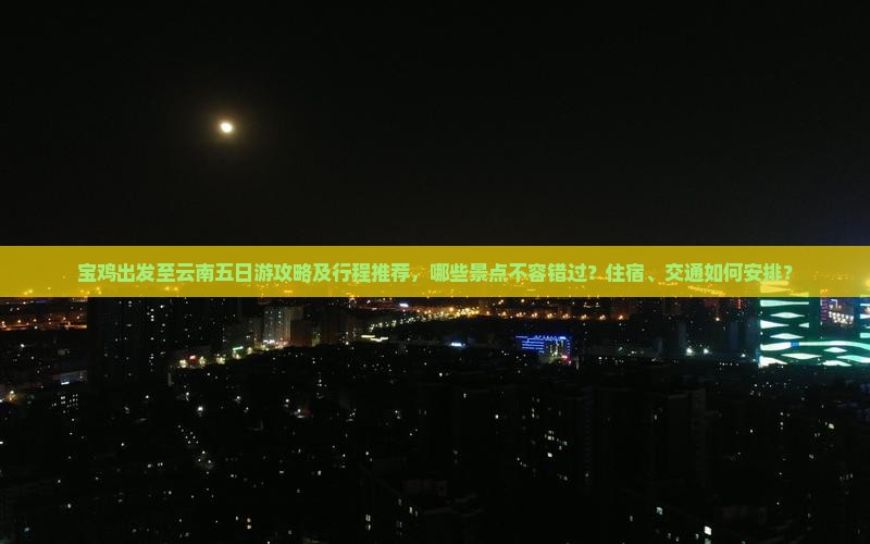 宝鸡出发至云南五日游攻略及行程推荐，哪些景点不容错过？住宿、交通如何安排？