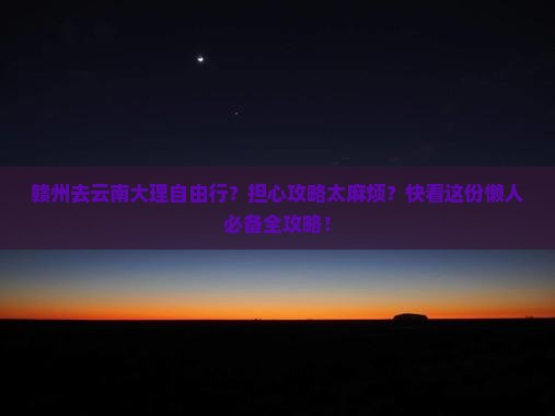 赣州去云南大理自由行？担心攻略太麻烦？快看这份懒人必备全攻略！