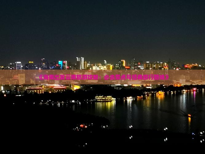 《海南出发云南旅游攻略：必去景点与经典旅行路线》