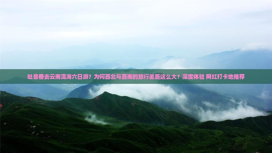 吐鲁番去云南洱海六日游？为何西北与西南的旅行差距这么大？深度体验+网红打卡地推荐