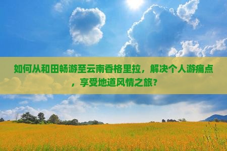 如何从和田畅游至云南香格里拉，解决个人游痛点，享受地道风情之旅？