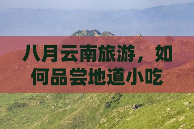 八月云南旅游，如何品尝地道小吃而不踩雷？