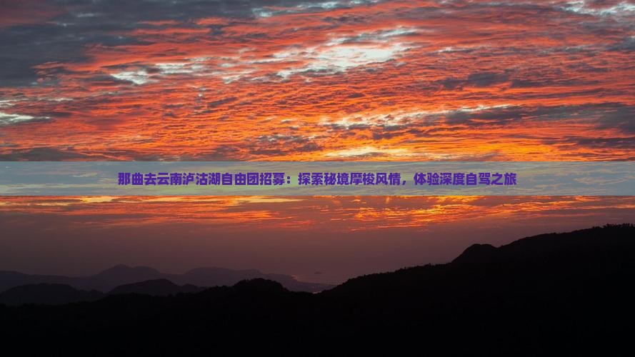 那曲去云南泸沽湖自由团招募：探索秘境摩梭风情，体验深度自驾之旅