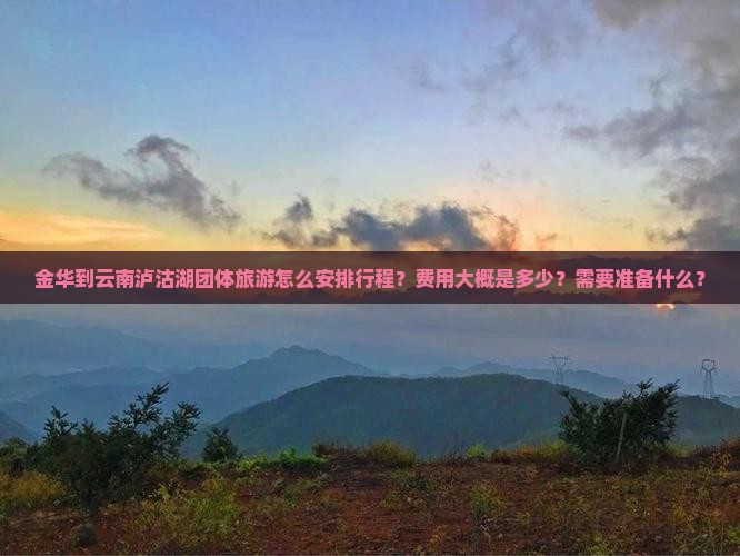 金华到云南泸沽湖团体旅游怎么安排行程？费用大概是多少？需要准备什么？