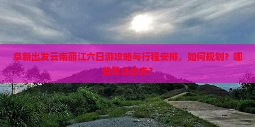 阜新出发云南丽江六日游攻略与行程安排，如何规划？哪些景点必去？