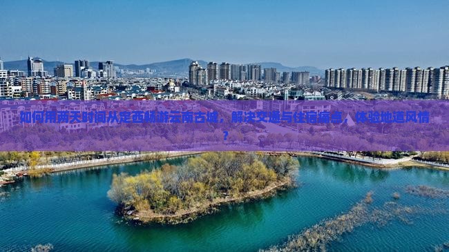 如何用两天时间从定西畅游云南古城，解决交通与住宿痛点，体验地道风情？
