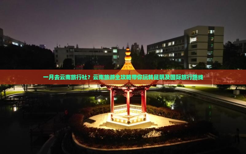 一月去云南旅行社？云南旅游全攻略带你玩转昆明及国际旅行路线