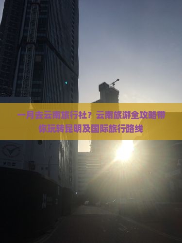 一月去云南旅行社？云南旅游全攻略带你玩转昆明及国际旅行路线