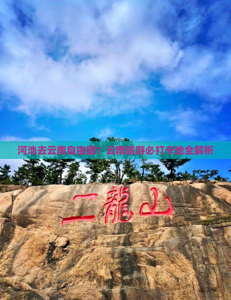 河池去云南自由团？云南旅游必打卡地全解析