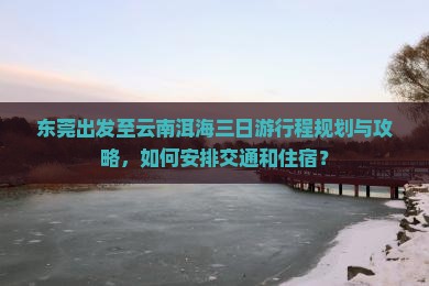 东莞出发至云南洱海三日游行程规划与攻略，如何安排交通和住宿？