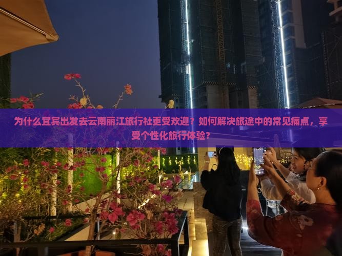 为什么宜宾出发去云南丽江旅行社更受欢迎？如何解决旅途中的常见痛点，享受个性化旅行体验？