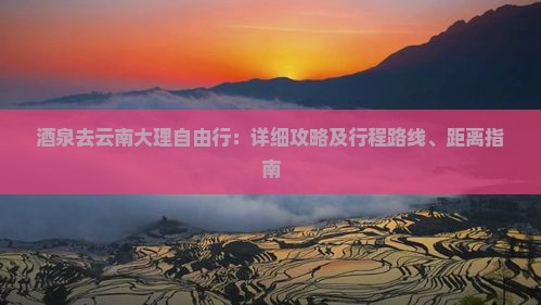 酒泉去云南大理自由行：详细攻略及行程路线、距离指南