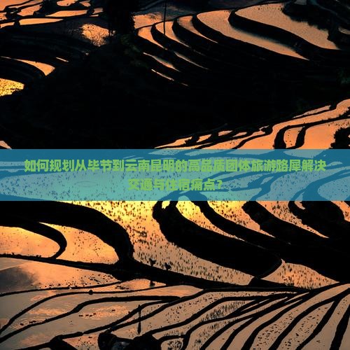 如何规划从毕节到云南昆明的高品质团体旅游路犀解决交通与住宿痛点？