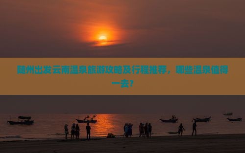随州出发云南温泉旅游攻略及行程推荐，哪些温泉值得一去？