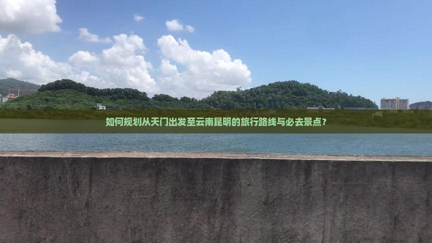 如何规划从天门出发至云南昆明的旅行路线与必去景点？