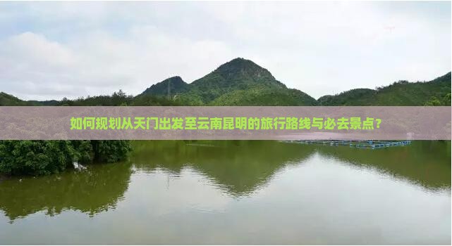 如何规划从天门出发至云南昆明的旅行路线与必去景点？