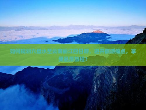 如何规划六盘水至云南丽江四日游，避开旅游痛点，享受品质旅程？