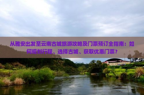 从雅安出发至云南古城旅游攻略及门票预订全指南：如何规划行程、选择古城、获取优惠门票？