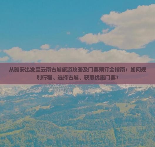 从雅安出发至云南古城旅游攻略及门票预订全指南：如何规划行程、选择古城、获取优惠门票？