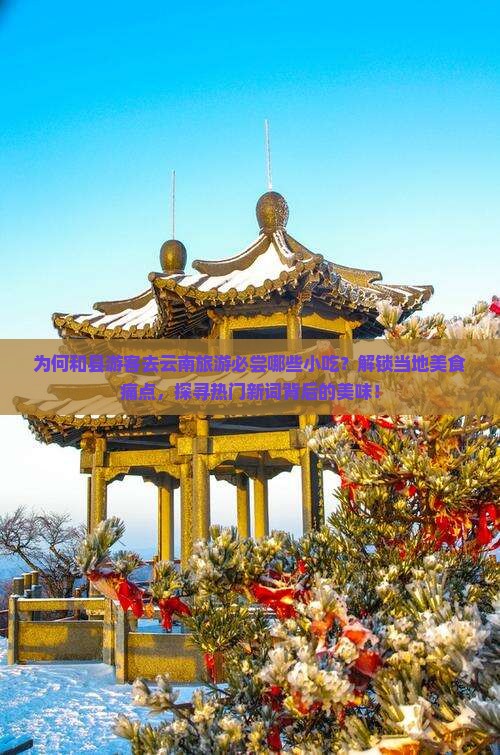 为何和县游客去云南旅游必尝哪些小吃？解锁当地美食痛点，探寻热门新词背后的美味！