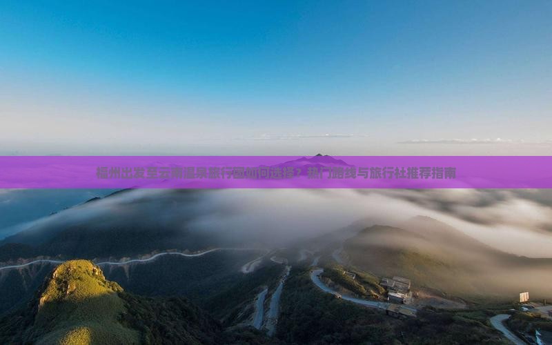 福州出发至云南温泉旅行团如何选择？热门路线与旅行社推荐指南