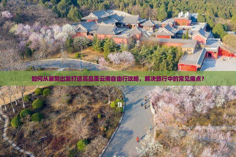 如何从襄樊出发打造高品质云南自由行攻略，解决旅行中的常见痛点？