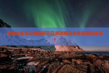 安顺出发至云南昆明三日游攻略及必体验活动推荐？