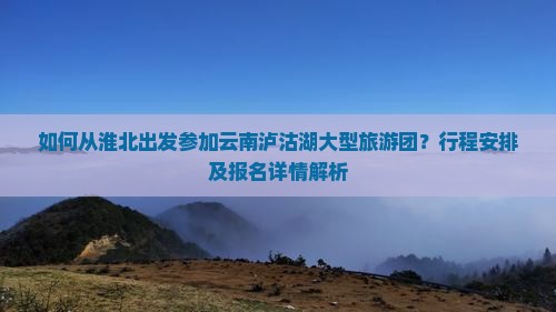 如何从淮北出发参加云南泸沽湖大型旅游团？行程安排及报名详情解析
