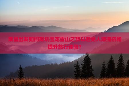 南昌出发如何规划玉龙雪山之旅以避免人潮拥挤和提升旅行体验？