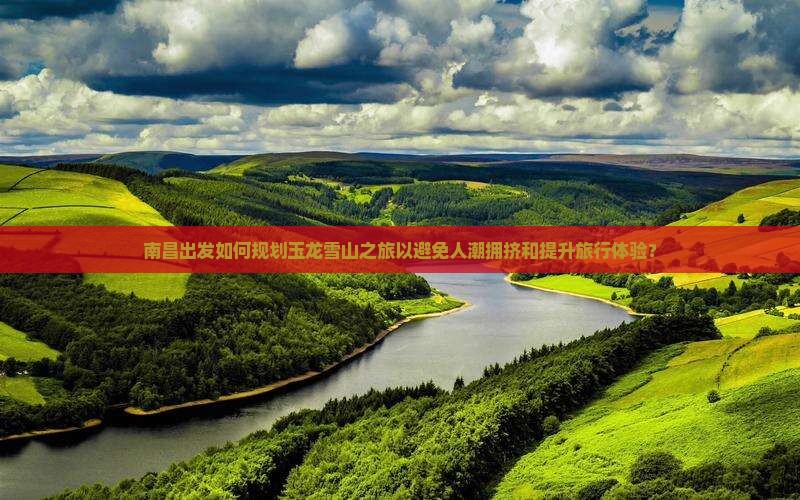 南昌出发如何规划玉龙雪山之旅以避免人潮拥挤和提升旅行体验？