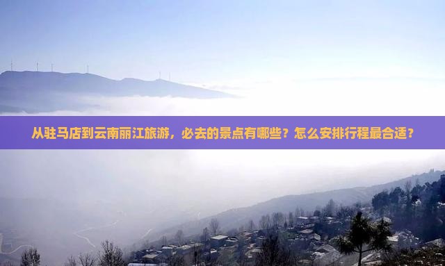 从驻马店到云南丽江旅游，必去的景点有哪些？怎么安排行程最合适？