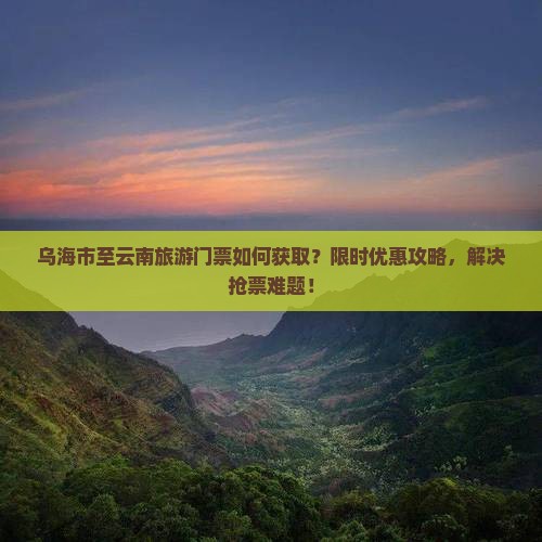 乌海市至云南旅游门票如何获取？限时优惠攻略，解决抢票难题！