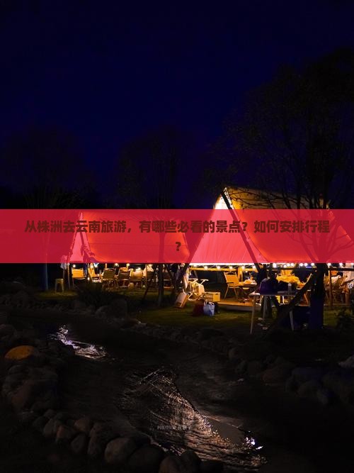 从株洲去云南旅游，有哪些必看的景点？如何安排行程？