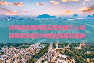 如何规划赣州至云南古城个人游路犀解决旅行中的住宿和交通痛点？