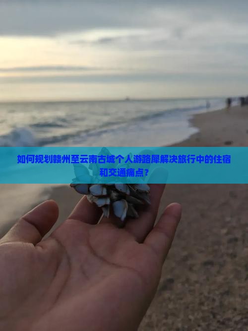 如何规划赣州至云南古城个人游路犀解决旅行中的住宿和交通痛点？