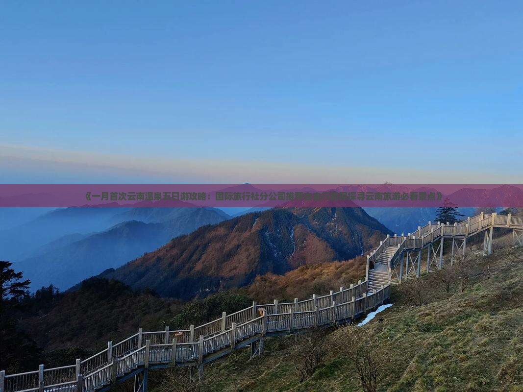 《一月首次云南温泉五日游攻略：国际旅行社分公司推荐自由行路犀探寻云南旅游必看景点》