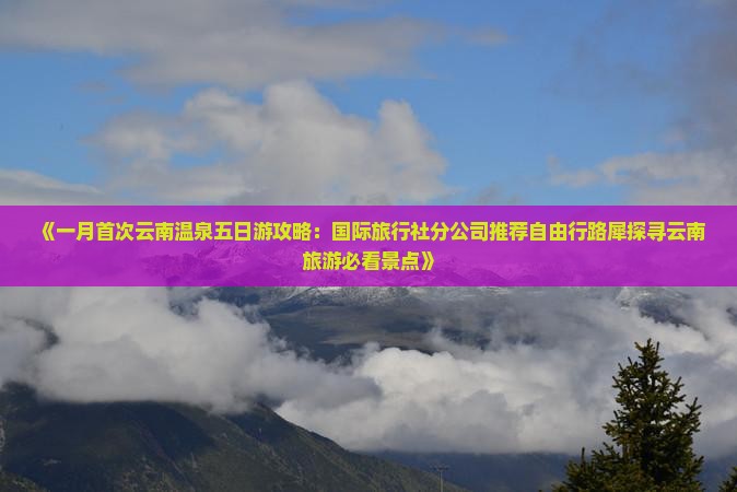 《一月首次云南温泉五日游攻略：国际旅行社分公司推荐自由行路犀探寻云南旅游必看景点》