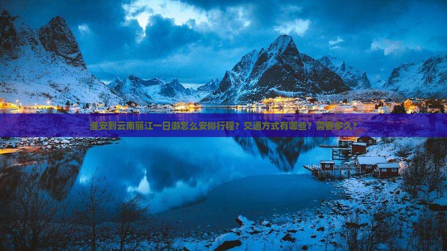 淮安到云南丽江一日游怎么安排行程？交通方式有哪些？需要多久？