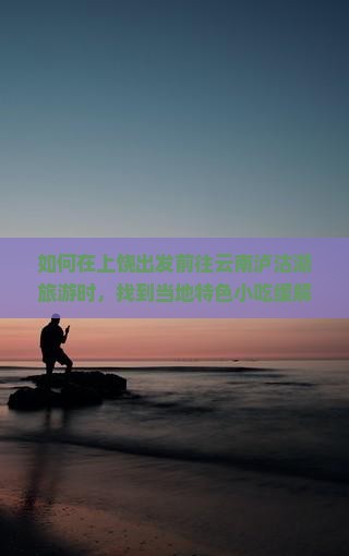如何在上饶出发前往云南泸沽湖旅游时，找到当地特色小吃缓解旅途痛点？