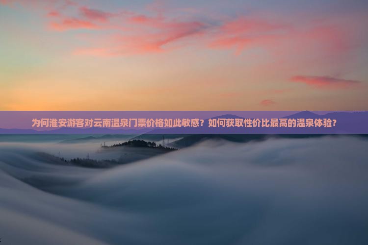 为何淮安游客对云南温泉门票价格如此敏感？如何获取性价比最高的温泉体验？