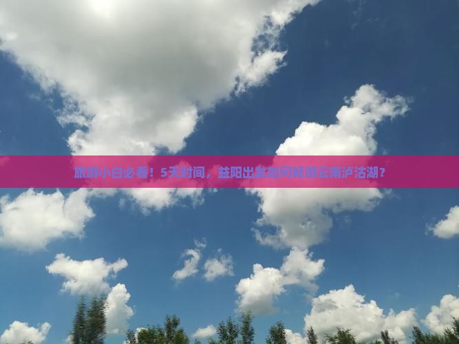 旅游小白必看！5天时间，益阳出发如何畅游云南泸沽湖？