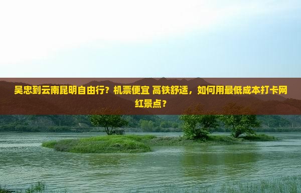 吴忠到云南昆明自由行？机票便宜+高铁舒适，如何用最低成本打卡网红景点？