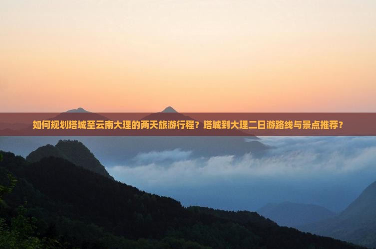 如何规划塔城至云南大理的两天旅游行程？塔城到大理二日游路线与景点推荐？