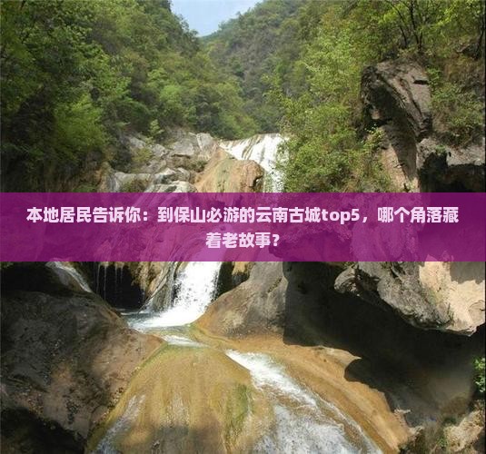 本地居民告诉你：到保山必游的云南古城top5，哪个角落藏着老故事？