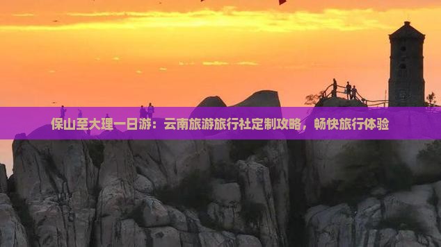 保山至大理一日游：云南旅游旅行社定制攻略，畅快旅行体验