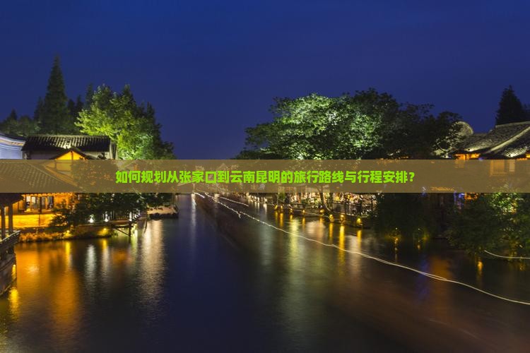 如何规划从张家口到云南昆明的旅行路线与行程安排？