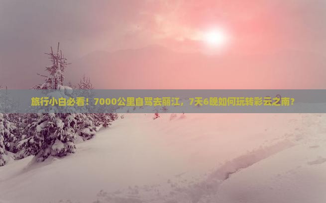 旅行小白必看！7000公里自驾去丽江，7天6晚如何玩转彩云之南？